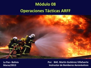 Módulo 08: Operaciones Tácticas ARFF (8-1)
Por: BAE. Martín Gutiérrez Villafuerte
Instructor de Bomberos Aeronáuticos
La Paz– Bolivia
Marzo/2013
Módulo 08
Operaciones Tácticas ARFF
 