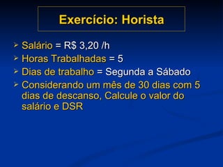 Exercício: Horista Salário  = R$ 3,20 /h Horas Trabalhadas  = 5 Dias de trabalho  = Segunda a Sábado Considerando um mês de 30 dias com 5 dias de descanso, Calcule o valor do salário e DSR 