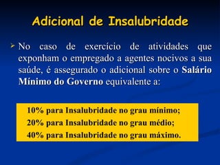 Adicional de Insalubridade No caso de exercício de atividades que exponham o empregado a agentes nocivos a sua saúde, é assegurado o adicional sobre o  Salário Mínimo do Governo  equivalente a: 10% para Insalubridade no grau mínimo; 20% para Insalubridade no grau médio; 40% para Insalubridade no grau máximo. 