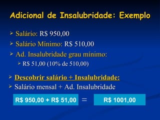Adicional de Insalubridade: Exemplo Salário:  R$ 950,00 Salário Mínimo:  R$ 510,00 Ad. Insalubridade grau mínimo:   R$ 51,00 (10% de 510,00) Descobrir salário + Insalubridade: Salário mensal + Ad. Insalubridade  R$ 1001,00 R$ 950,00 + R$ 51,00 = 