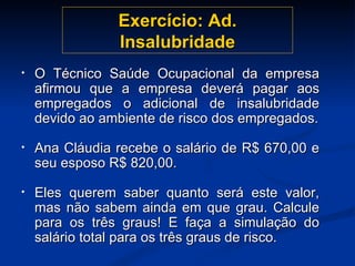 Exercício: Ad. Insalubridade O Técnico Saúde Ocupacional da empresa afirmou que a empresa deverá pagar aos empregados o adicional de insalubridade devido ao ambiente de risco dos empregados. Ana Cláudia recebe o salário de R$ 670,00 e seu esposo R$ 820,00.  Eles querem saber quanto será este valor, mas não sabem ainda em que grau. Calcule para os três graus! E faça a simulação do salário total para os três graus de risco. 