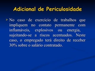 Adicional de Periculosidade No caso de exercício de trabalhos que impliquem no contato permanente com inflamáveis, explosivos ou energia,  sujeitando-se a riscos acentuados. Neste caso, o empregado terá direito de receber 30% sobre o salário contratado. 