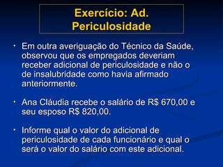 Exercício: Ad. Periculosidade Em outra averiguação do Técnico da Saúde, observou que os empregados deveriam receber adicional de periculosidade e não o de insalubridade como havia afirmado anteriormente. Ana Cláudia recebe o salário de R$ 670,00 e seu esposo R$ 820,00.  Informe qual o valor do adicional de periculosidade de cada funcionário e qual o será o valor do salário com este adicional. 