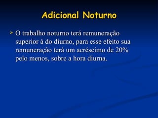 Adicional Noturno O trabalho noturno terá remuneração superior à do diurno, para esse efeito sua remuneração terá um acréscimo de 20% pelo menos, sobre a hora diurna. 