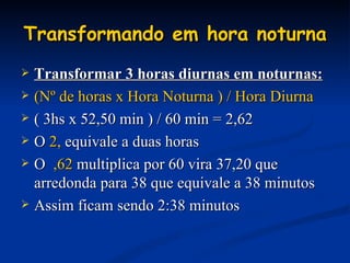 Transformando em hora noturna Transformar 3 horas diurnas em noturnas: (Nº de horas x Hora Noturna ) / Hora Diurna ( 3hs x 52,50 min ) / 60 min = 2,62 O  2,  equivale a duas horas O  ,62  multiplica por 60 vira 37,20 que arredonda para 38 que equivale a 38 minutos Assim ficam sendo 2:38 minutos 