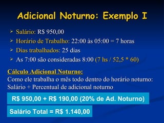 Adicional Noturno: Exemplo I Salário:  R$ 950,00 Horário de Trabalho:  22:00 às 05:00 = 7 horas Dias trabalhados:  25 dias As 7:00 são consideradas 8:00  (7 hs / 52,5 * 60) Cálculo Adicional Noturno: Como ele trabalha o mês todo dentro do horário noturno: Salário + Percentual de adicional noturno Salário Total = R$ 1.140,00 R$ 950,00 + R$ 190,00 (20% de Ad. Noturno) 