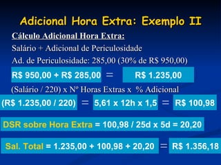Adicional Hora Extra: Exemplo II Cálculo Adicional Hora Extra: Salário + Adicional de Periculosidade Ad. de Periculosidade: 285,00 (30% de R$ 950,00) (Salário / 220) x Nº Horas Extras x  % Adicional R$ 1.235,00 R$ 100,98 R$ 1.356,18 DSR sobre Hora Extra  = 100,98 / 25d x 5d = 20,20 R$ 950,00 + R$ 285,00 = (R$ 1.235,00 / 220) = 5,61 x 12h x 1,5 = Sal. Total  = 1.235,00 + 100,98 + 20,20 = 