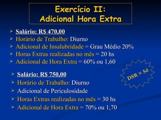 Exercício II: Adicional Hora Extra Salário: R$ 470,00 Horário de Trabalho:  Diurno Adicional de Insalubridade  = Grau Médio 20% Horas Extras realizadas no mês  = 20 hs Adicional de Hora Extra  = 60% ou 1,60 Salário: R$ 750,00 Horário de Trabalho:  Diurno Adicional de Periculosidade Horas Extras realizadas no mês  = 30 hs Adicional de Hora Extra  = 70% ou 1,70 DSR = 5d 