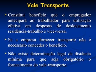 Vale Transporte Constitui benefício que o empregador antecipará ao trabalhador para utilização efetiva em despesas de deslocamento residência-trabalho e vice-versa. Se a empresa fornecer transporte não é necessário conceder o benefício. Não existe determinação legal de distância mínima para que seja obrigatório o fornecimento do vale-transporte . 