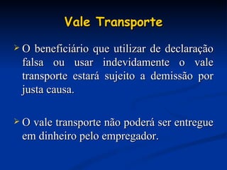 Vale Transporte O beneficiário que utilizar de declaração falsa ou usar indevidamente o vale transporte estará sujeito a demissão por justa causa. O vale transporte não poderá ser entregue em dinheiro pelo empregador. 
