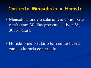 Contrato Mensalista x Horista Mensalista onde o salário tem como base o mês com 30 dias (mesmo se tiver 28, 30, 31 dias). Horista onde o salário tem como base a carga a horária contratada. 