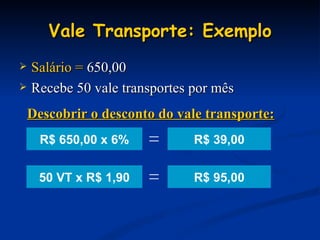 Vale Transporte: Exemplo Salário =  650,00 Recebe 50 vale transportes por mês R$ 39,00 Descobrir o desconto do vale transporte: R$ 95,00 R$ 650,00 x 6% = 50 VT x R$ 1,90 = 