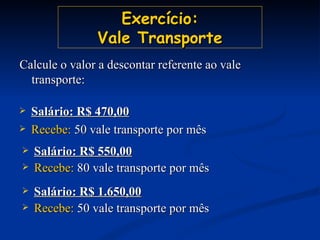 Exercício: Vale Transporte Salário: R$ 470,00 Recebe:  50 vale transporte por mês Salário: R$ 550,00 Recebe:  80 vale transporte por mês Salário: R$ 1.650,00 Recebe:  50 vale transporte por mês Calcule o valor a descontar referente ao vale transporte: 