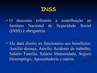 INSS O desconto referente a contribuição ao Instituto Nacional de Seguridade Social (INSS) é obrigatório. Ele dará direito ao funcionário aos benefícios: Auxilio doença, Auxilio Acidente de trabalho, Salário Família, Salário Maternidade, Seguro Desemprego, Aposentadoria e outros. 