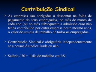 Contribuição Sindical As empresas são obrigadas a descontar na folha de pagamento do seus empregados, no mês de março de cada ano (ou no mês subsequente a admissão caso não tenha contribuído por outra empresa neste mesmo ano), o valor de um dia de trabalho de todos os empregados. Contribuição Sindical é obrigatória independentemente se a pessoa é sindicalizada ou não. Salário / 30 = 1 dia de trabalho em R$ 