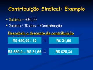 Contribuição Sindical: Exemplo Salário =  650,00 Salário / 30 dias = Contribuição R$ 21,66 Descobrir o desconto da contribuição sindical: R$ 628,34 R$ 650,00 / 30 = R$ 650,0 – R$ 21,66 = 