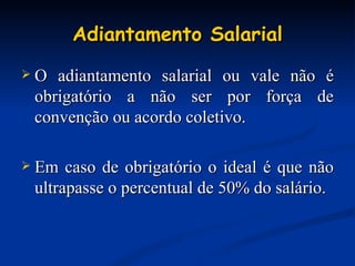 Adiantamento Salarial O adiantamento salarial ou vale não é obrigatório a não ser por força de convenção ou acordo coletivo. Em caso de obrigatório o ideal é que não ultrapasse o percentual de 50% do salário. 