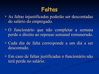 Faltas As faltas injustificadas poderão ser descontadas do salário do empregado.  O funcionário que não completar a semana perde o direito ao repouso semanal remunerad o. Cada dia de falta corresponde a um dia a ser descontado . Em caso de faltas justificadas o funcionário não terá perda no salário. 
