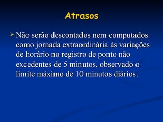 Atrasos Não serão descontados nem computados como jornada extraordinária às variações de horário no registro de ponto não excedentes de 5 minutos, observado o limite máximo de 10 minutos diários. 