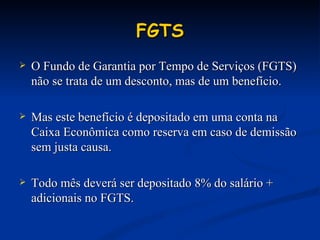 FGTS O Fundo de Garantia por Tempo de Serviços (FGTS) não se trata de um desconto, mas de um benefício. Mas este benefício é depositado em uma conta na Caixa Econômica como reserva em caso de demissão sem justa causa. Todo mês deverá ser depositado 8% do salário + adicionais no FGTS. 