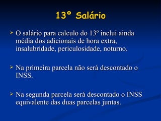 13º Salário O salário para calculo do 13º inclui ainda média dos adicionais de hora extra, insalubridade, periculosidade, noturno. Na primeira parcela não será descontado o INSS. Na segunda parcela será descontado o INSS equivalente das duas parcelas juntas. 