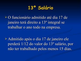 13º Salário O funcionário admitido até dia 17 de janeiro terá direito a 13º integral se trabalhar o ano todo na empresa. Admitido após o dia 17 de janeiro ele perderá 1/12 do valor do 13º salário, por não ter trabalhado pelos menos 15 dias. 