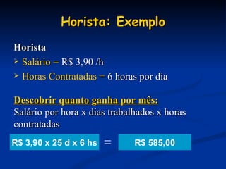 Horista: Exemplo Horista Salário =  R$ 3,90 /h Horas Contratadas =  6 horas por dia Descobrir quanto ganha por mês: Salário por hora x dias trabalhados x horas contratadas R$ 585,00 R$ 3,90 x 25 d x 6 hs = 