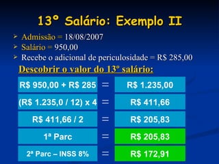 13º Salário: Exemplo II Admissão =  18/08/2007 Salário =  950,00 Recebe o adicional de periculosidade = R$ 285,00 R$ 1.235,00 Descobrir o valor do 13º salário: R$ 411,66 R$ 205,83 R$ 172,91 R$ 205,83 R$ 950,00 + R$ 285 = (R$ 1.235,0 / 12) x 4 = 1ª Parc = 2ª Parc – INSS 8% = R$ 411,66 / 2 = 
