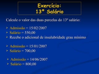 Exercício: 13º Salário Admissão  = 15/02/2007 Salário  = 550,00 Recebe o adicional de insalubridade grau mínimo Calcule o valor das duas parcelas do 13º salário: Admissão  = 15/01/2007 Salário  = 700,00 Admissão  = 14/06/2007 Salário  = 800,00 