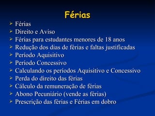 Férias Férias Direito e Aviso Férias para estudantes menores de 18 anos Redução dos dias de férias e faltas justificadas Período Aquisitivo Período Concessivo Calculando os períodos Aquisitivo e Concessivo Perda do direito das férias Cálculo da remuneração de férias Abono Pecuniário (vende as férias) Prescrição das férias e Férias em dobro 