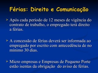 Férias: Direito e Comunicação Após cada período de 12 meses de vigência do contrato de trabalho, o empregado terá direito a férias. A concessão de férias deverá ser informada ao empregado por escrito com antecedência de no mínimo 30 dias. Micro empresas e Empresas de Pequeno Porte estão isentas da obrigação  do aviso de férias. 