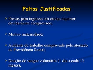 Faltas Justificadas Provas para ingresso em ensino superior devidamente comprovado; Motivo maternidade;  Acidente do trabalho comprovado pelo atestado da Previdência Social; Doação de sangue voluntário (1 dia a cada 12 meses). 
