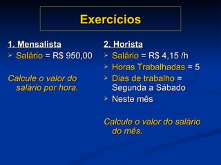 Exercícios 1. Mensalista Salário  = R$ 950,00 Calcule o valor do salário por hora. 2. Horista Salário  = R$ 4,15 /h Horas Trabalhadas  = 5 Dias de trabalho  = Segunda a Sábado Neste mês Calcule o valor do salário do mês. 