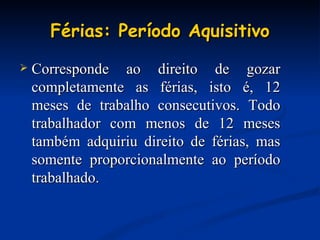 Férias: Período Aquisitivo Corresponde ao direito de gozar completamente as férias, isto é, 12 meses de trabalho consecutivos. Todo trabalhador com menos de 12 meses também adquiriu direito de férias, mas somente proporcionalmente ao período trabalhado. 