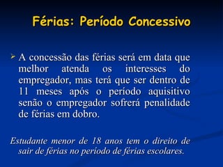 Férias: Período Concessivo A concessão das férias será em data que melhor atenda os interesses do empregador, mas terá que ser dentro de 11 meses após o período aquisitivo senão o empregador sofrerá penalidade de férias em dobro. Estudante menor de 18 anos tem o direito de sair de férias no período de férias escolares. 