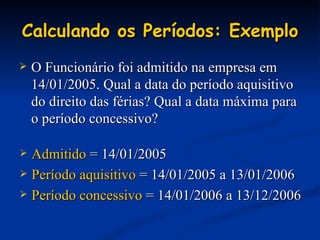 Calculando os Períodos: Exemplo O Funcionário foi admitido na empresa em 14/01/2005. Qual a data do período aquisitivo do direito das férias? Qual a data máxima para o período concessivo? Admitido  = 14/01/2005 Período aquisitivo  = 14/01/2005 a 13/01/2006 Período concessivo  = 14/01/2006 a 13/12/2006 