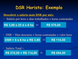 DSR Horista: Exemplo Salário Total = Descobrir o salário mais DSR por mês: Salário por hora x dias trabalhados x horas contratadas R$ 570,00 DSR = Dias descanso x horas contratadas x valor hora R$ 114,00 R$ 684,00 R$ 3,80 x 25 d x 6 hs = DSR = 5 x 6 hs x R$ 3,80 = R$ 570,00 + R$ 114,00 = 