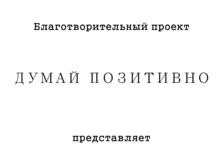 ДУМАЙ ПОЗИТИВНО
представляет
Благотворительный проект
 