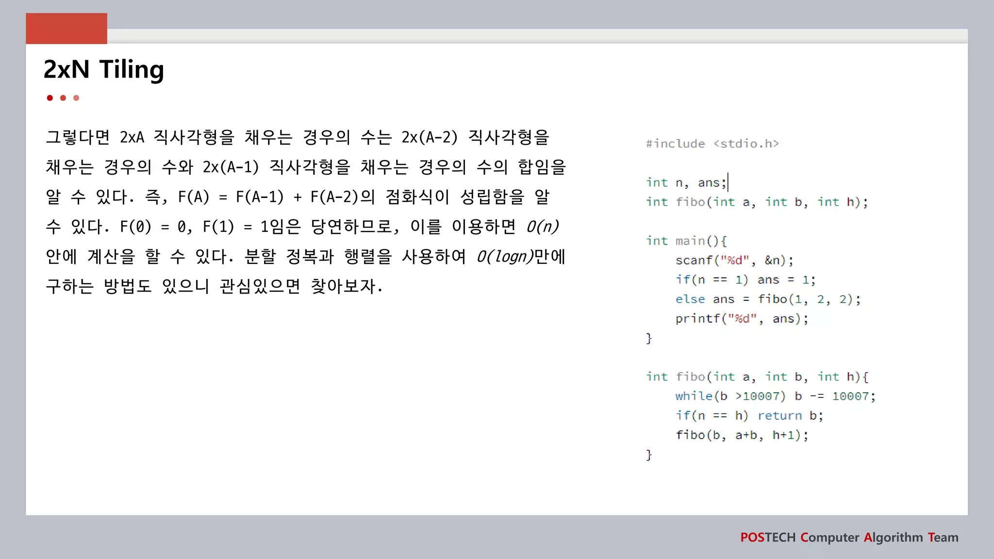 POSTECH Computer Algorithm Team
그렇다면 2xA 직사각형을 채우는 경우의 수는 2x(A-2) 직사각형을
채우는 경우의 수와 2x(A-1) 직사각형을 채우는 경우의 수의 합임을
알 수 있다. 즉, F(A) = F(A-1) + F(A-2)의 점화식이 성립함을 알
수 있다. F(0) = 0, F(1) = 1임은 당연하므로, 이를 이용하면 O(n)
안에 계산을 할 수 있다. 분할 정복과 행렬을 사용하여 O(logn)만에
구하는 방법도 있으니 관심있으면 찾아보자.
2xN Tiling
 