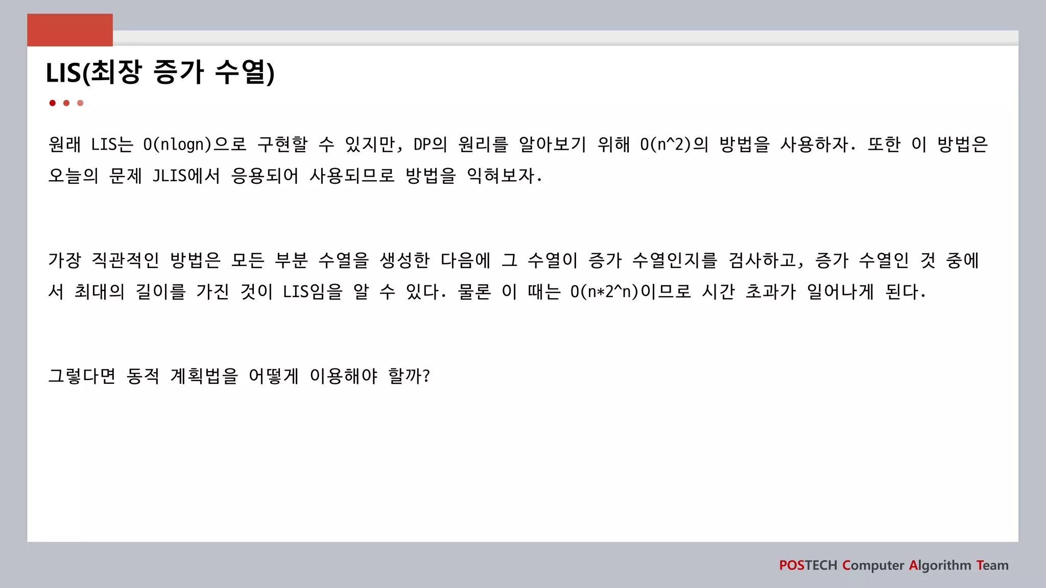 POSTECH Computer Algorithm Team
원래 LIS는 O(nlogn)으로 구현할 수 있지만, DP의 원리를 알아보기 위해 O(n^2)의 방법을 사용하자. 또한 이 방법은
오늘의 문제 JLIS에서 응용되어 사용되므로 방법을 익혀보자.
가장 직관적인 방법은 모든 부분 수열을 생성한 다음에 그 수열이 증가 수열인지를 검사하고, 증가 수열인 것 중에
서 최대의 길이를 가진 것이 LIS임을 알 수 있다. 물론 이 때는 O(n*2^n)이므로 시간 초과가 일어나게 된다.
그렇다면 동적 계획법을 어떻게 이용해야 할까?
LIS(최장 증가 수열)
 