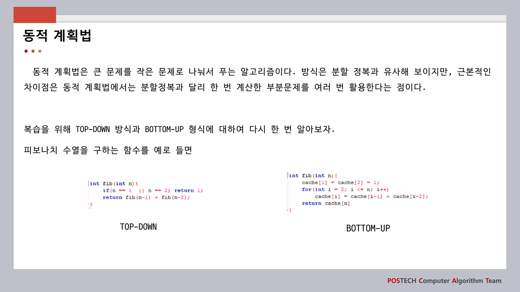 POSTECH Computer Algorithm Team
동적 계획법은 큰 문제를 작은 문제로 나눠서 푸는 알고리즘이다. 방식은 분할 정복과 유사해 보이지만, 근본적인
차이점은 동적 계획법에서는 분할정복과 달리 한 번 계산한 부분문제를 여러 번 활용한다는 점이다.
복습을 위해 TOP-DOWN 방식과 BOTTOM-UP 형식에 대하여 다시 한 번 알아보자.
피보나치 수열을 구하는 함수를 예로 들면
동적 계획법
TOP-DOWN BOTTOM-UP
 