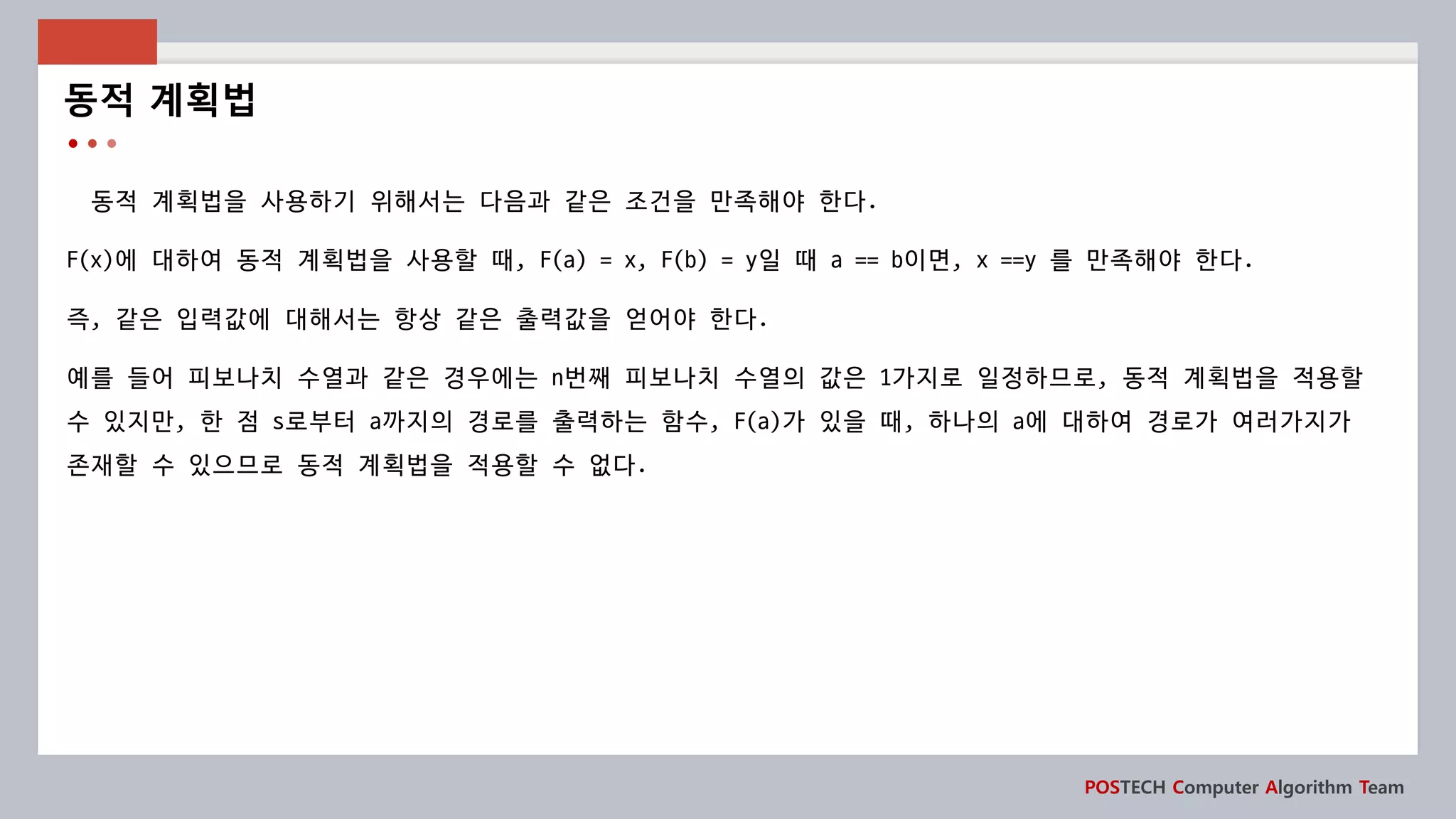 POSTECH Computer Algorithm Team
동적 계획법을 사용하기 위해서는 다음과 같은 조건을 만족해야 한다.
F(x)에 대하여 동적 계획법을 사용할 때, F(a) = x, F(b) = y일 때 a == b이면, x ==y 를 만족해야 한다.
즉, 같은 입력값에 대해서는 항상 같은 출력값을 얻어야 한다.
예를 들어 피보나치 수열과 같은 경우에는 n번째 피보나치 수열의 값은 1가지로 일정하므로, 동적 계획법을 적용할
수 있지만, 한 점 s로부터 a까지의 경로를 출력하는 함수, F(a)가 있을 때, 하나의 a에 대하여 경로가 여러가지가
존재할 수 있으므로 동적 계획법을 적용할 수 없다.
동적 계획법
 