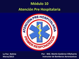 Módulo 10: Atención Pre Hospitalaria (10-1)
Por: BAE. Martín Gutiérrez Villafuerte
Instructor de Bomberos Aeronáuticos
La Paz– Bolivia
Marzo/2013
Módulo 10
Atención Pre Hospitalaria
 