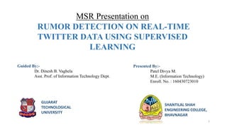 MSR Presentation on
RUMOR DETECTION ON REAL-TIME
TWITTER DATA USING SUPERVISED
LEARNING
Presented By:-
Patel Divya M.
M.E. (Information Technology)
Enroll. No. : 160430723010
SHANTILAL SHAH
ENGINEERING COLLEGE,
BHAVNAGAR
Guided By:-
Dr. Dinesh B. Vaghela
Asst. Prof. of Information Technology Dept.
GUJARAT
TECHNOLOGICAL
UNIVERSITY
1
 