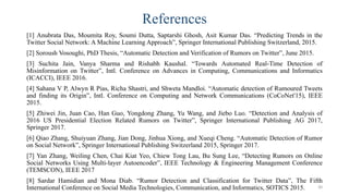 References
[1] Anubrata Das, Moumita Roy, Soumi Dutta, Saptarshi Ghosh, Asit Kumar Das. “Predicting Trends in the
Twitter Social Network: A Machine Learning Approach”, Springer International Publishing Switzerland, 2015.
[2] Soroush Vosoughi, PhD Thesis, “Automatic Detection and Verification of Rumors on Twitter”, June 2015.
[3] Suchita Jain, Vanya Sharma and Rishabh Kaushal. “Towards Automated Real-Time Detection of
Misinformation on Twitter”, Intl. Conference on Advances in Computing, Communications and Informatics
(ICACCI), IEEE 2016.
[4] Sahana V P, Alwyn R Pias, Richa Shastri, and Shweta Mandloi. “Automatic detection of Rumoured Tweets
and finding its Origin”, Intl. Conference on Computing and Network Communications (CoCoNet'15), IEEE
2015.
[5] Zhiwei Jin, Juan Cao, Han Guo, Yongdong Zhang, Yu Wang, and Jiebo Luo. “Detection and Analysis of
2016 US Presidential Election Related Rumors on Twitter”, Springer International Publishing AG 2017,
Springer 2017.
[6] Qiao Zhang, Shuiyuan Zhang, Jian Dong, Jinhua Xiong, and Xueqi Cheng. “Automatic Detection of Rumor
on Social Network”, Springer International Publishing Switzerland 2015, Springer 2017.
[7] Yan Zhang, Weiling Chen, Chai Kiat Yeo, Chiew Tong Lau, Bu Sung Lee, “Detecting Rumors on Online
Social Networks Using Multi-layer Autoencoder”, IEEE Technology & Engineering Management Conference
(TEMSCON), IEEE 2017
[8] Sardar Hamidian and Mona Diab. “Rumor Detection and Classification for Twitter Data”, The Fifth
International Conference on Social Media Technologies, Communication, and Informatics, SOTICS 2015. 30
 