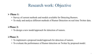 Research work: Objective
 Phase 1:
• Survey of current methods and models available for Detecting Rumors.
• To study and analyze different methods of Rumor Detection on real time Twitter data.
Phase 2:
• To design a new model/approach for detection of rumors.
Phase 3:
• To implement a proposed model/approach for detection of rumors.
• To evaluate the performance of Rumor detection on Twitter by proposed model.
5
 