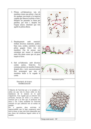2. Pilotes col·laboratives: tots els
       membres tenen una pilota i, han de
       fer qualque moviment a la mateixa
       vegada que llancen la pilota a l'aire.
       Després les passades es faran per
       parelles, per trios i, després tot
       l'equip sencer, intentant que tots
       agafin la pilota alhora.




    3. Desplaçament      amb     material:
       trobam diversos materials; pedals,
       banc suec, cordes, carretons i una
       pilota gegant. Entre tots els
       membres s'ha de pensar una
       estratègia per moure el material
       entre dos punts sense que els peus
       toquin el terra.


    4. Salt col·laboratiu: amb diverses
       cordes juntes, botar-les. Es
       comença primer un membre botant,
       després dos...i així, successivament
       fins aconseguir que tots el
       membres botin a la vegada la
       corda.

                                                                  Representació gràfica
            Descripció de la tasca
              TEORITZACIÓ


L'objectiu de l'activitat per a la tornada a la
calma era que tota la classe cabés en dos
matalassos de la manera en la qual
volguéssim. Una vegada que ja estàvem tots
col·locats, havíem de mirar a la càmera i
somriure per a la foto que el professor ens
anava a fer. L'altra modalitat de l'activitat
consistia en que cabéssim tots en només un
matalàs.
Per a aquestes dues activitats és
imprescindible que hi hagi cooperació entre
tota la classe, ja que sinó seria impossible que
una classe tan nombrosa hagués cabut en el
matalàs.

                                                   Temps total sessió   90’
 
