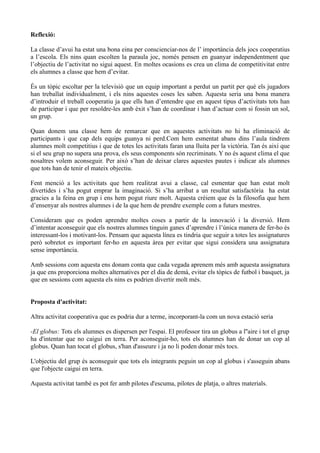 Reflexió:

La classe d’avui ha estat una bona eina per conscienciar-nos de l’ importància dels jocs cooperatius
a l’escola. Els nins quan escolten la paraula joc, només pensen en guanyar independentment que
l’objectiu de l’activitat no sigui aquest. En moltes ocasions es crea un clima de competitivitat entre
els alumnes a classe que hem d’evitar.

És un tòpic escoltar per la televisió que un equip important a perdut un partit per què els jugadors
han treballat individualment, i els nins aquestes coses les saben. Aquesta seria una bona manera
d’introduir el treball cooperatiu ja que ells han d’entendre que en aquest tipus d’activitats tots han
de participar i que per resoldre-les amb èxit s’han de coordinar i han d’actuar com si fossin un sol,
un grup.

Quan donem una classe hem de remarcar que en aquestes activitats no hi ha eliminació de
participants i que cap dels equips guanya ni perd.Com hem esmentat abans dins l’aula tindrem
alumnes molt competitius i que de totes les activitats faran una lluita per la victòria. Tan és així que
si el seu grup no supera una prova, els seus components són recriminats. Y no és aquest clima el que
nosaltres volem aconseguir. Per això s’han de deixar clares aquestes pautes i indicar als alumnes
que tots han de tenir el mateix objectiu.

Fent menció a les activitats que hem realitzat avui a classe, cal esmentar que han estat molt
divertides i s’ha pogut emprar la imaginació. Si s’ha arribat a un resultat satisfactòria ha estat
gracies a la feina en grup i ens hem pogut riure molt. Aquesta crèiem que és la filosofia que hem
d’ensenyar als nostres alumnes i de la que hem de prendre exemple com a futurs mestres.

Consideram que es poden aprendre moltes coses a partir de la innovació i la diversió. Hem
d’intentar aconseguir que els nostres alumnes tinguin ganes d’aprendre i l’única manera de fer-ho és
interessant-los i motivant-los. Pensam que aquesta línea es tindria que seguir a totes les assignatures
però sobretot es important fer-ho en aquesta àrea per evitar que sigui considera una assignatura
sense importància.

Amb sessions com aquesta ens donam conta que cada vegada aprenem més amb aquesta assignatura
ja que ens proporciona moltes alternatives per el dia de demà, evitar els tòpics de futbol i basquet, ja
que en sessions com aquesta els nins es podrien divertir molt més.


Proposta d'activitat:

Altra activitat cooperativa que es podria dur a terme, incorporant-la com un nova estació seria

-El globus: Tots els alumnes es dispersen per l'espai. El professor tira un globus a l''aire i tot el grup
ha d'intentar que no caigui en terra. Per aconseguir-ho, tots els alumnes han de donar un cop al
globus. Quan han tocat el globus, s'han d'asseure i ja no li poden donar més tocs.

L'objectiu del grup és aconseguir que tots els integrants peguin un cop al globus i s'asseguin abans
que l'objecte caigui en terra.

Aquesta activitat també es pot fer amb pilotes d'escuma, pilotes de platja, o altres materials.
 