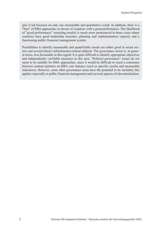Stephan Klingebiel 
gies if aid focusses on only one measurable and quantitative result. In addition, there is a 
“bias” of RBA approaches in favour of countries with a good performance. The likelihood 
of “good performance” (reaching results) is much more pronounced in those cases where 
countries have good leadership structure, planning and implementation capacity and a 
functioning public financial management system. 
Possibilities to identify measurable and quantifiable results are rather good in social sec-tors 
and several (basic) infrastructure-related subjects. The governance sector is, in gener-al 
terms, less favourable in this regard. It is quite difficult to identify appropriate objectives 
and independently verifiable measures in this area. “Political governance” issues do not 
seem to be suitable for RBA approaches, since it would be difficult to reach a consensus 
between contract partners on RBA core features (such as specific results and measurable 
indicators). However, some other governance areas have the potential to be included; this 
applies especially to public financial management and (several aspects of) decentralisation. 
2 German Development Institute / Deutsches Institut für Entwicklungspolitik (DIE) 
 