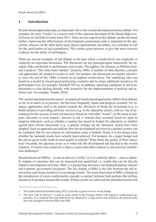 Results-Based Aid (RBA) 
1 Introduction 
Results-based approaches play an important role in the current development-policy debate. For 
example, the term “results” is a crucial term of the outcome document of the Busan High Lev-el 
Forum on Aid Effectiveness from 2011. There are two aspects to this debate: on the one hand, 
further improving the effectiveness of development cooperation (aid) is important to the spe-cialists; 
whereas on the other hand, many donors (parliaments, the public, etc.) continue to call 
for the justification of aid expenditures. This creates great pressure to give the most concrete 
evidence for the utility of aid budgets. 
There are several examples of aid debates in the past where a results-focus was implicitly or 
explicitly an important dimension. The discussion on any principal-agent framework, for ex-ample, 
links aid directly to performance and results. This applies, for instance, to William East-erly’s 
analysis “The white man’s burden” (Easterly 2006). A number of other theories, concepts 
and approaches are related to results as well. For instance, the discussion on country selectivi-ty 
since the end of the 1990s is based on an implicit results-focus. The underlying idea was 
based on a model to reward good performing countries and to create additional incentives for 
performance (see, for example, Savedoff 2011a). In addition, attaching conditions to aid (con-ditionality) 
is also dealing directly with incentives for the implementation of policies and re-forms 
(see, for example, Temple 2010). 
The current international discussion1 on practical results-based approaches differs from debates 
so far in as much as in practice, aid has been frequently inputs and progress oriented. For in-stance, 
approaches tend to be geared towards the allocation of funds for investment (e.g. to 
build schools) or providing advisory services (e.g. to the education sector), with no way of ac-counting 
for the success of such aid measures based on verifiable “results” (in the sense of out-puts, 
outcomes or even impact). Success in aid is instead often recorded based on input or 
progress indicators, such as whether a country has raised its budget for education, or whether 
agreed upon reform documents (e.g. a general strategy for the education sector) have been 
adopted. Such an approach can indicate how the development activities in a partner country can 
be evaluated. But for two reasons its information value is limited: firstly, it is not always clear 
whether the intended results have actually been achieved. For instance, do a larger budget and 
the advice given really result in more pupils in schools? What about the quality of their educa-tion? 
Secondly, the question arises as to what role the development aid has had in the overall 
situation. If results were achieved, is there a cause-and-effect relation to aid activities (attribu-tion 
challenge)? 
Results-based aid (RBA) – or aid on delivery (AoD),2 as it is called by others – aims to identi-fy 
outputs or outcomes that can be measured and quantified, i.e. results that can be directly 
linked to development activities. RBA is a partnership between a development partner (donor) 
and a partner government (recipient). The key feature of RBA is the link between the aid in-tervention 
and strong incentives to encourage results. The main innovation of RBA is based on 
the introduction of a new conditionality concept: a contract between both partners that defines 
incentives to produce measurable results. If these results are achieved, the aid disbursement will 
1 The reader edited by Kenneth King (2012) provides a good overview on the debate. 
2 The term “aid on delivery” is used to some extent in the German debate with regard to results-based ap-proaches. 
It is assumed here that both terms are identical to a large extent and, therefore, the present study 
does not distinguish between RBA and AoD. 
German Development Institute / Deutsches Institut für Entwicklungspolitik (DIE) 3 
 